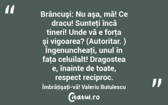 Brâncuşi: Nu aşa, mă! Ce dracu! Sunteţi încă tineri! Unde vă e forţa şi vigoarea? (Autoritar. ) Îngenuncheaţi, unul în faţa celuilalt! Dragostea e, înainte de toate, respect reciproc. Îmbrăţişaţi-vă! Valeriu Butulescu...