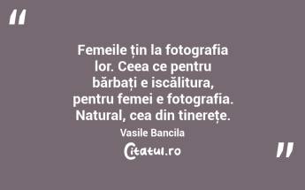 Femeile ţin la fotografia lor. Ceea ce pentru bărbaţi e iscălitura, pentru femei e fotografia. Natural, cea din tinereţe. Vasile Bancila...