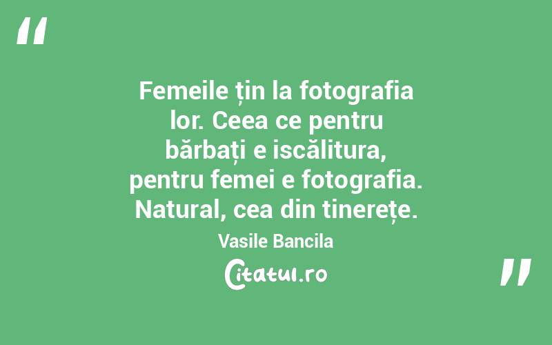 Femeile ţin la fotografia lor. Ceea ce pentru bărbaţi e iscălitura, pentru femei e fotografia. Natural, cea din tinereţe. Vasile Bancila
