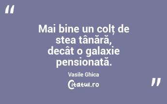 Mai bine un colţ de stea tânără, decât o galaxie pensionată. Vasile Ghica...