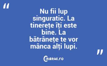 Nu fii lup singuratic. La tinereţe îţi este bine. La bătrâneţe te vor mânca alţi lupi. ...