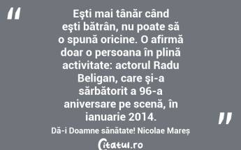 Eşti mai tânăr când eşti bătrân, nu poate să o spună oricine. O afirmă doar o persoana în plină activitate: actorul Radu Beligan, care şi-a sărbătorit a 96-a aniversare pe scenă, în ianuarie 2014. Dă-i Doamne sănătate! Nicolae Mareș...
