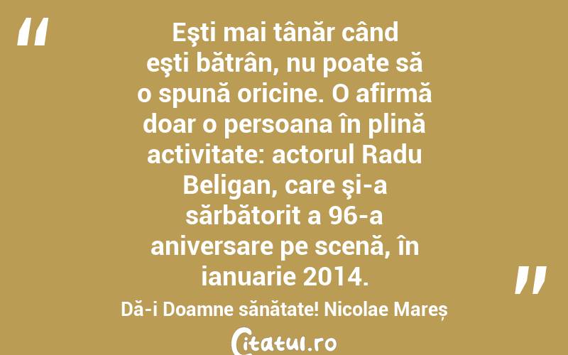 Eşti mai tânăr când eşti bătrân, nu poate să o spună oricine. O afirmă doar o persoana în plină activitate: actorul Radu Beligan, care şi-a sărbătorit a 96-a aniversare pe scenă, în ianuarie 2014. Dă-i Doamne sănătate! Nicolae Mareș