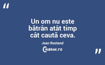 Un om nu este bătrân atât timp cât caută ceva. Jean Rostand...