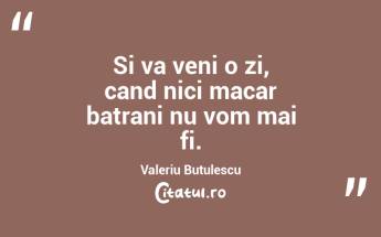 Si va veni o zi, cand nici macar batrani nu vom mai fi. Valeriu Butulescu...