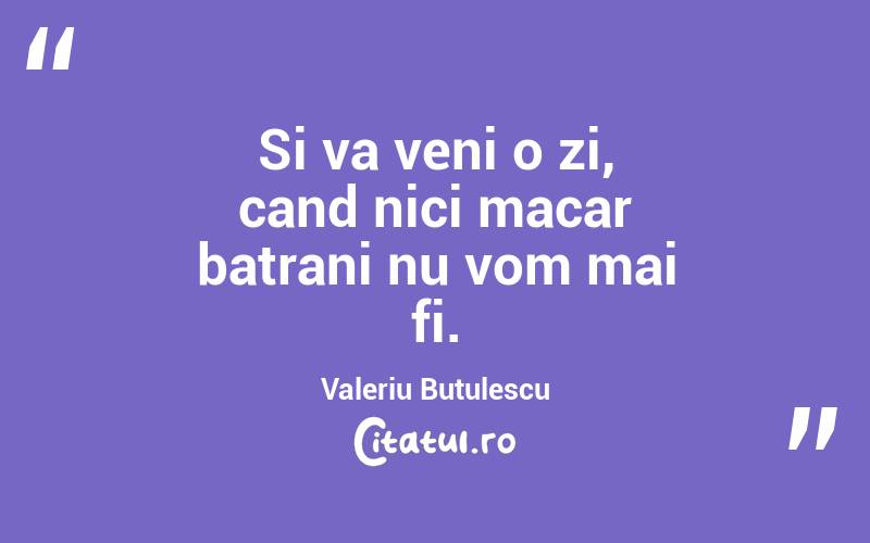 Si va veni o zi, cand nici macar batrani nu vom mai fi. Valeriu Butulescu
