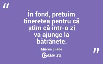 În fond, prețuim tinerețea pentru că știm că într-o zi va ajunge la bătrânețe. Mircea Eliade...
