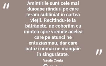 Amintirile sunt cele mai duioase rânduri pe care le-am subliniat în cartea vieţii. Recitindu-le la bătrâneţe, ne coborâm cu mintea spre vremile acelea care pe atunci ne entuziasmau, dar care astăzi numai ne mângâie în singurătate. Vasile Conta...