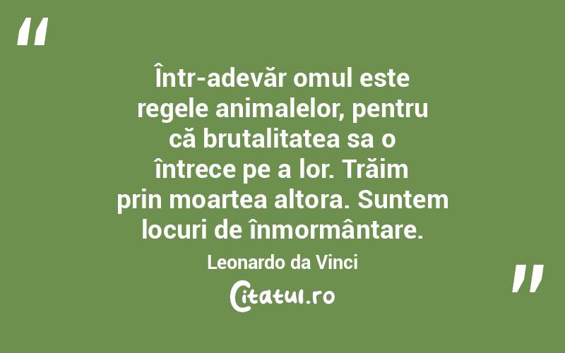  Într-adevăr omul este regele animalelor, pentru că brutalitatea sa o întrece pe a lor. Trăim prin moartea altora. Suntem locuri de înmormântare. Leonardo da Vinci
