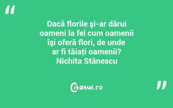 Dacă florile şi-ar dărui oameni la fel cum oamenii îşi oferă flori, de unde ar fi tăiaţi oamenii? Nichita Stănescu...