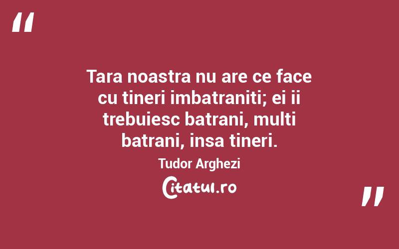 Tara noastra nu are ce face cu tineri imbatraniti; ei ii trebuiesc batrani, multi batrani, insa tineri. Tudor Arghezi
