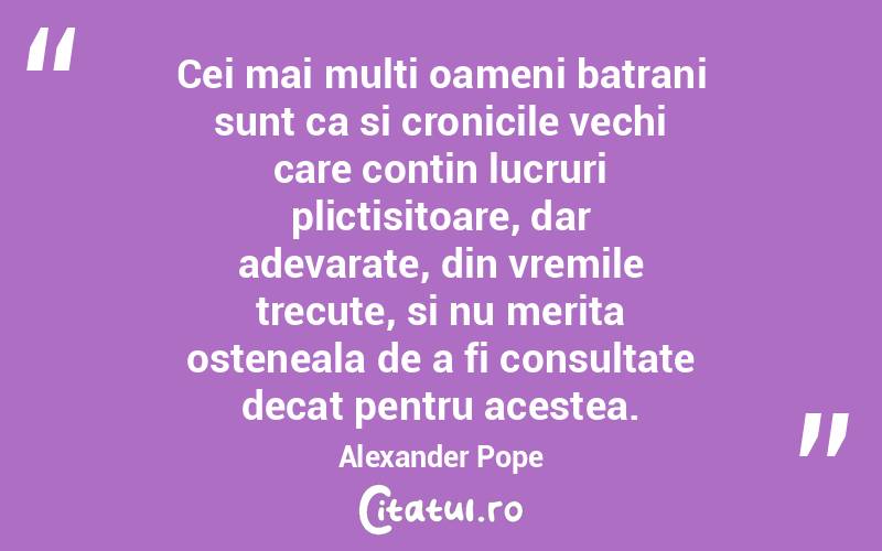 Cei mai multi oameni batrani sunt ca si cronicile vechi care contin lucruri plictisitoare, dar adevarate, din vremile trecute, si nu merita osteneala de a fi consultate decat pentru acestea. Alexander Pope
