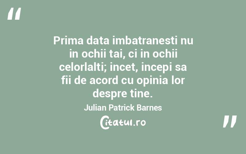  Prima data imbatranesti nu in ochii tai, ci in ochii celorlalti; incet, incepi sa fii de acord cu opinia lor despre tine. Julian Patrick Barnes
