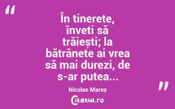 În tinerețe, înveți să trăiești; la bătrânețe ai vrea să mai durezi, de s-ar putea... Nicolae Mareș...