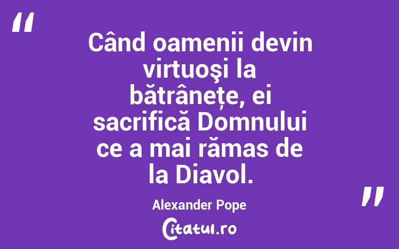 Când oamenii devin virtuoşi la bătrâneţe, ei sacrifică Domnului ce a mai rămas de la Diavol. Alexander Pope
