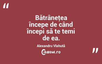  Bătrâneţea începe de când începi să te temi de ea. Alexandru Vlahuță...