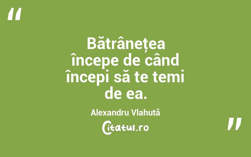  Bătrâneţea începe de când începi să te temi de ea. Alexandru Vlahuță
