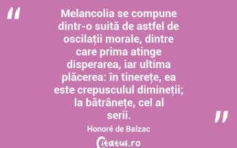  Melancolia se compune dintr-o suită de astfel de oscilaţii morale, dintre care prima atinge disperarea, iar ultima plăcerea: în tinereţe, ea este crepusculul dimineţii; la bătrâneţe, cel al serii. Honoré de Balzac...