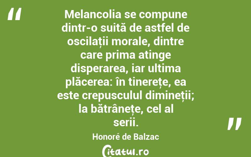  Melancolia se compune dintr-o suită de astfel de oscilaţii morale, dintre care prima atinge disperarea, iar ultima plăcerea: în tinereţe, ea este crepusculul dimineţii; la bătrâneţe, cel al serii. Honoré de Balzac
