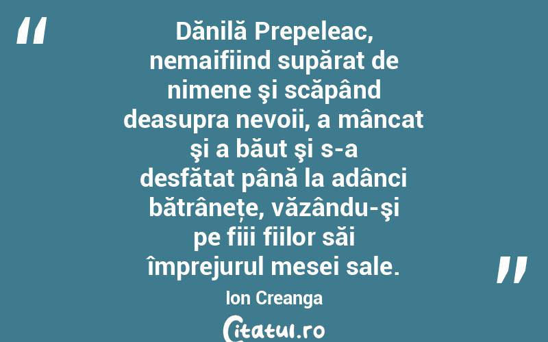 Dănilă Prepeleac, nemaifiind supărat de nimene şi scăpând deasupra nevoii, a mâncat şi a băut şi s-a desfătat până la adânci bătrâneţe, văzându-şi pe fiii fiilor săi împrejurul mesei sale. Ion Creanga
