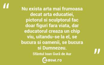 Nu exista arta mai frumoasa decat arta educatiei, pictorul si sculptorul fac doar figuri fara viata, dar educatorul creaza un chip viu, uitandu-se la el, se bucura si oamenii, se bucura si Dumnezeu. Sfântul Ioan Gură de Aur...