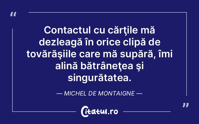 Contactul cu cărţile mă dezleagă în orice clipă de tovărăşiile care mă supără, îmi alină bătrâneţea şi singurătatea. Michel de Montaigne