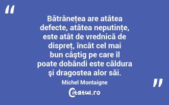 Bătrâneţea are atâtea defecte, atâtea neputinţe, este atât de vrednică de dispreţ, încât cel mai bun câştig pe care îl poate dobândi este căldura şi dragostea alor săi. Michel Montaigne...