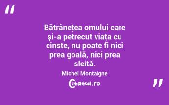 Bătrâneţea omului care şi-a petrecut viaţa cu cinste, nu poate fi nici prea goală, nici prea sleită. Michel Montaigne...