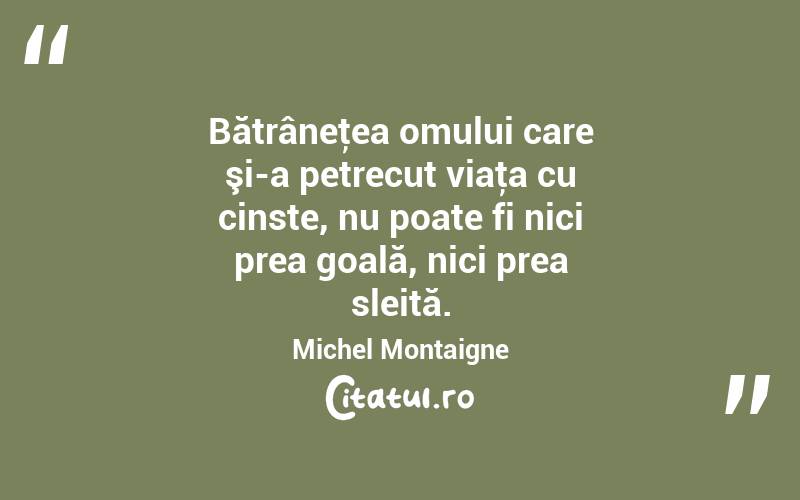 Bătrâneţea omului care şi-a petrecut viaţa cu cinste, nu poate fi nici prea goală, nici prea sleită. Michel Montaigne