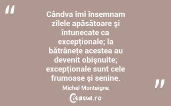 Cândva îmi însemnam zilele apăsătoare şi întunecate ca excepţionale; la bătrâneţe acestea au devenit obişnuite; excepţionale sunt cele frumoase şi senine. Michel Montaigne...