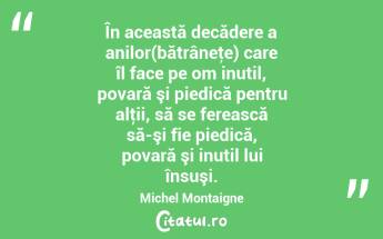 În această decădere a anilor(bătrâneţe) care îl face pe om inutil, povară şi piedică pentru alţii, să se ferească să-şi fie piedică, povară şi inutil lui însuşi. Michel Montaigne...