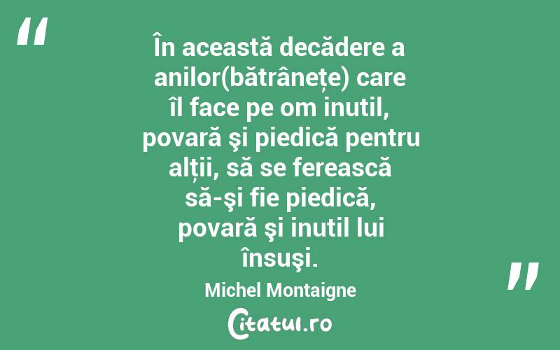 În această decădere a anilor(bătrâneţe) care îl face pe om inutil, povară şi piedică pentru alţii, să se ferească să-şi fie piedică, povară şi inutil lui însuşi. Michel Montaigne
