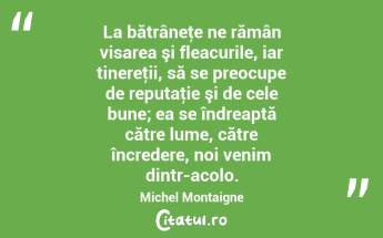 La bătrâneţe ne rămân visarea şi fleacurile, iar tinereţii, să se preocupe de reputaţie şi de cele bune; ea se îndreaptă către lume, către încredere, noi venim dintr-acolo. Michel Montaigne...