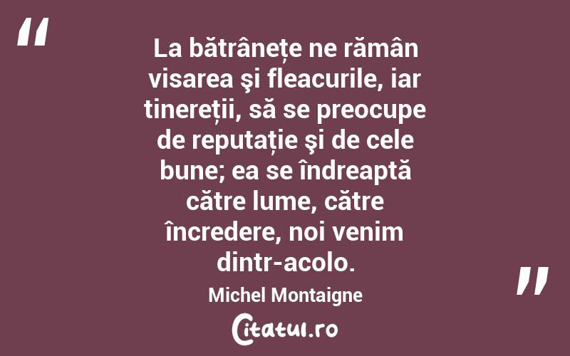 La bătrâneţe ne rămân visarea şi fleacurile, iar tinereţii, să se preocupe de reputaţie şi de cele bune; ea se îndreaptă către lume, către încredere, noi venim dintr-acolo. Michel Montaigne