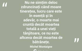 Nu ne simţim deloc zdruncinaţi când moare tinereţea, lucru care este în esenţă şi în adevăr, o moarte mai cruntă decât moartea totală a unei vieţi tânjitoare, ce nu este altceva decât moartea de bătrâneţe. Michel Montaigne...