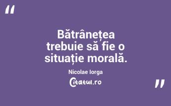 Bătrâneţea trebuie să fie o situaţie morală. Nicolae Iorga...