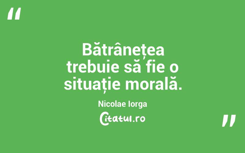 Bătrâneţea trebuie să fie o situaţie morală. Nicolae Iorga
