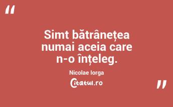 Simt bătrâneţea numai aceia care n-o înţeleg. Nicolae Iorga...