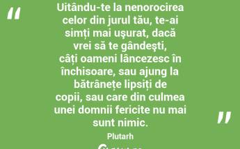 Uitându-te la nenorocirea celor din jurul tău, te-ai simţi mai uşurat, dacă vrei să te gândeşti, câţi oameni lâncezesc în închisoare, sau ajung la bătrâneţe lipsiţi de copii, sau care din culmea unei domnii fericite nu mai sunt nimic. Plutarh...