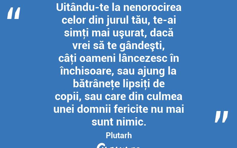 Uitându-te la nenorocirea celor din jurul tău, te-ai simţi mai uşurat, dacă vrei să te gândeşti, câţi oameni lâncezesc în închisoare, sau ajung la bătrâneţe lipsiţi de copii, sau care din culmea unei domnii fericite nu mai sunt nimic. Plutarh
