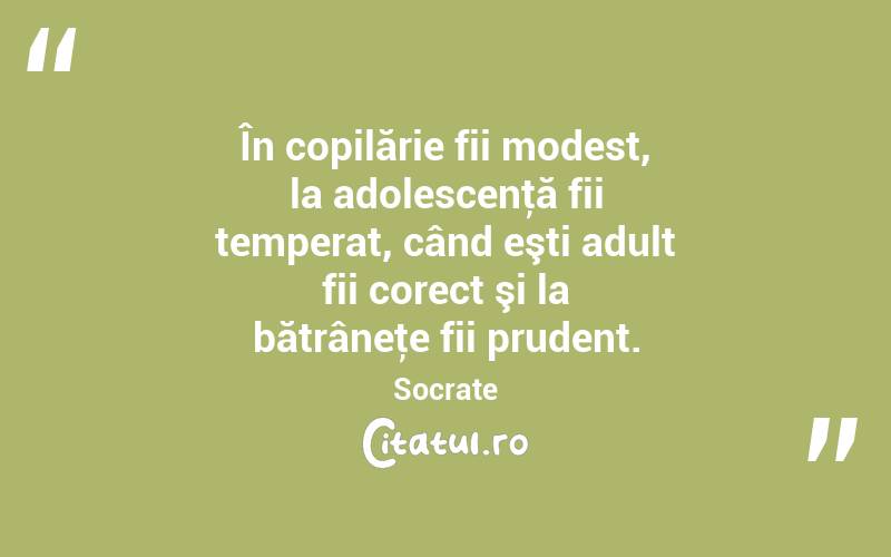  În copilărie fii modest, la adolescenţă fii temperat, când eşti adult fii corect şi la bătrâneţe fii prudent. Socrate
