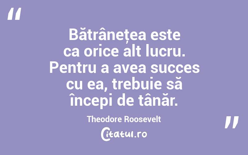 Bătrâneţea este ca orice alt lucru. Pentru a avea succes cu ea, trebuie să începi de tânăr. Theodore Roosevelt
