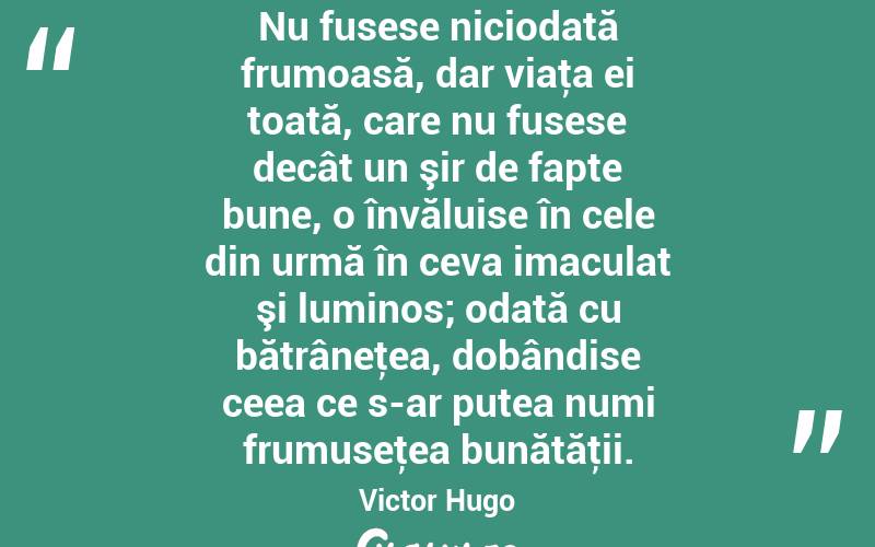Nu fusese niciodată frumoasă, dar viaţa ei toată, care nu fusese decât un şir de fapte bune, o învăluise în cele din urmă în ceva imaculat şi luminos; odată cu bătrâneţea, dobândise ceea ce s-ar putea numi frumuseţea bunătăţii. Victor Hugo
