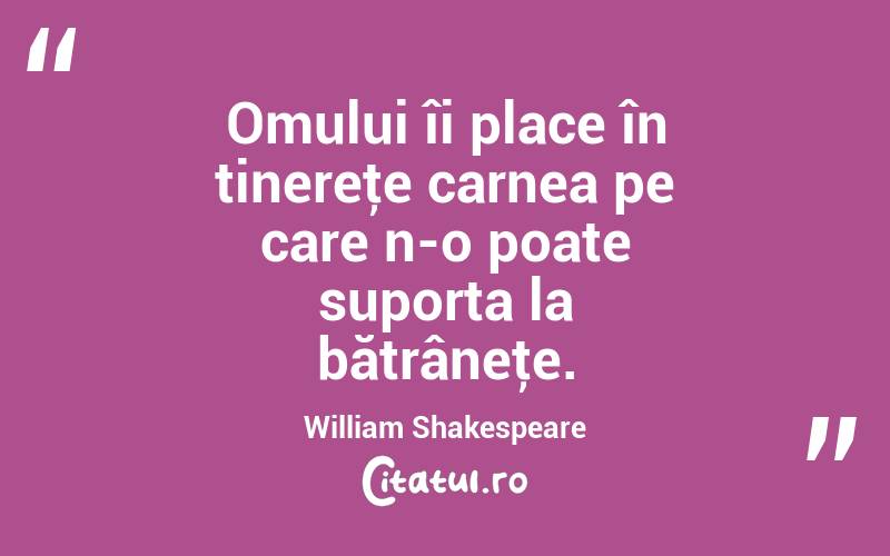 Omului îi place în tinereţe carnea pe care n-o poate suporta la bătrâneţe. William Shakespeare

