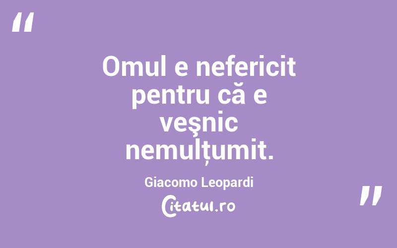  Omul e nefericit pentru că e veşnic nemulţumit. Giacomo Leopardi
