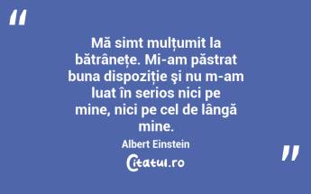 Mă simt mulţumit la bătrâneţe. Mi-am păstrat buna dispoziţie şi nu m-am luat în serios nici pe mine, nici pe cel de lângă mine. Albert Einstein...
