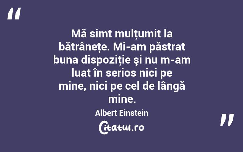 Mă simt mulţumit la bătrâneţe. Mi-am păstrat buna dispoziţie şi nu m-am luat în serios nici pe mine, nici pe cel de lângă mine. Albert Einstein
