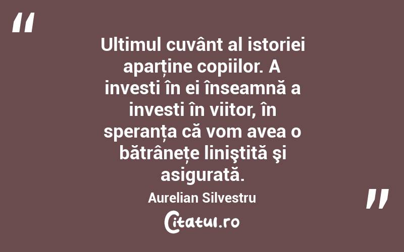  Ultimul cuvânt al istoriei aparţine copiilor. A investi în ei înseamnă a investi în viitor, în speranţa că vom avea o bătrâneţe liniştită şi asigurată. Aurelian Silvestru
