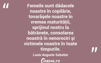 Femeile sunt dădacele noastre în copilărie, tovarăşele noastre în vremea maturităţii, sprijinul nostru la bătrâneţe, consolarea noastră în nenorociri şi victimele noastre în toate timpurile. Louis Auguste Sabatier...