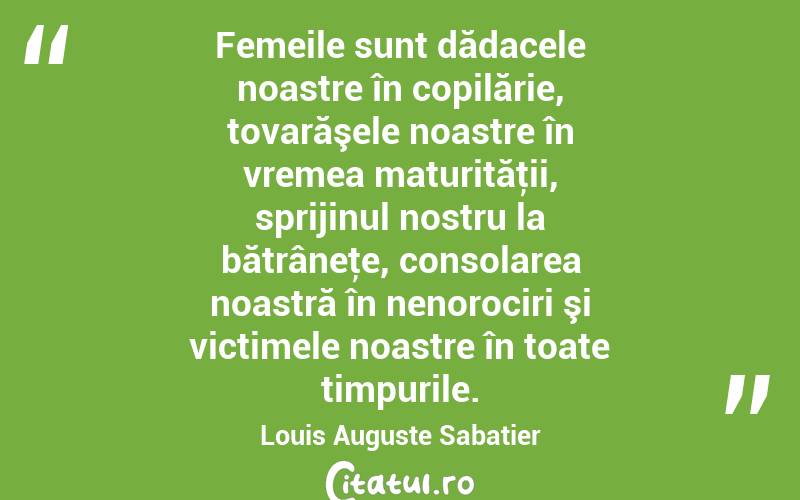 Femeile sunt dădacele noastre în copilărie, tovarăşele noastre în vremea maturităţii, sprijinul nostru la bătrâneţe, consolarea noastră în nenorociri şi victimele noastre în toate timpurile. Louis Auguste Sabatier